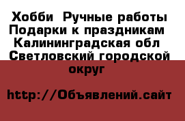 Хобби. Ручные работы Подарки к праздникам. Калининградская обл.,Светловский городской округ 